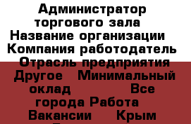 Администратор торгового зала › Название организации ­ Компания-работодатель › Отрасль предприятия ­ Другое › Минимальный оклад ­ 18 000 - Все города Работа » Вакансии   . Крым,Бахчисарай